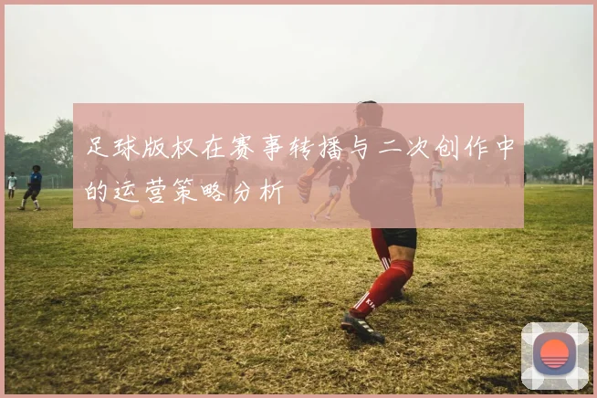足球版权在赛事转播与二次创作中的运营策略分析