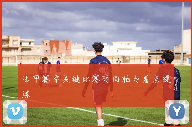 法甲赛季关键比赛时间轴与看点提炼